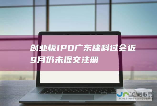 创业板IPO广东建科过会近9月仍未提交注册