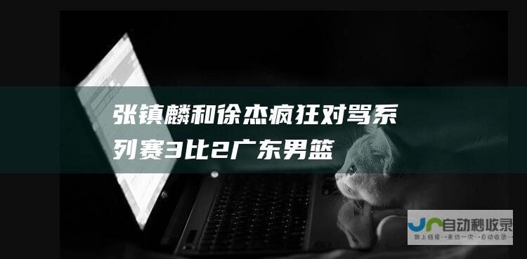 张镇麟和徐杰疯狂对骂系列赛3比2广东男篮